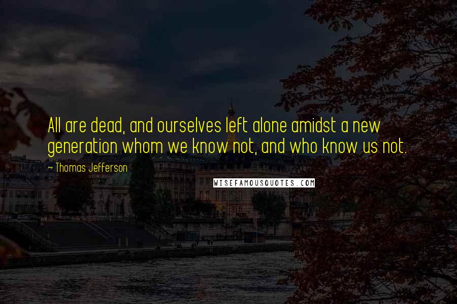 Thomas Jefferson Quotes: All are dead, and ourselves left alone amidst a new generation whom we know not, and who know us not.