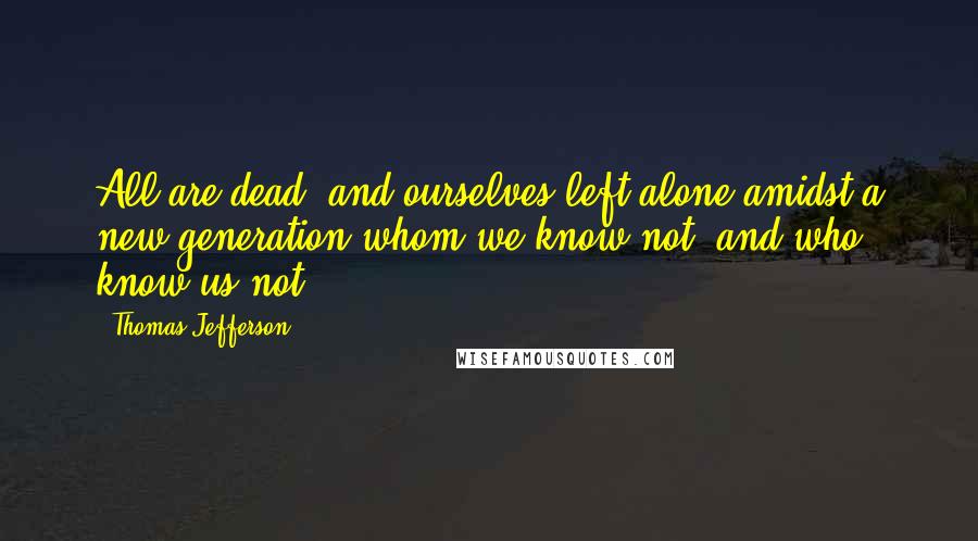 Thomas Jefferson Quotes: All are dead, and ourselves left alone amidst a new generation whom we know not, and who know us not.