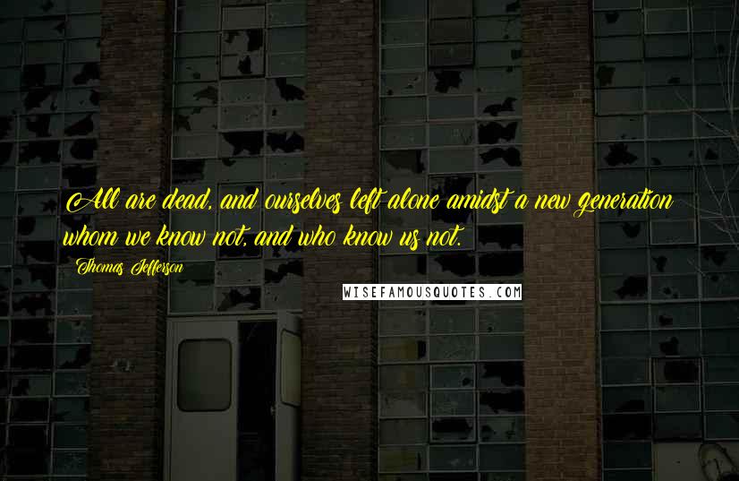 Thomas Jefferson Quotes: All are dead, and ourselves left alone amidst a new generation whom we know not, and who know us not.