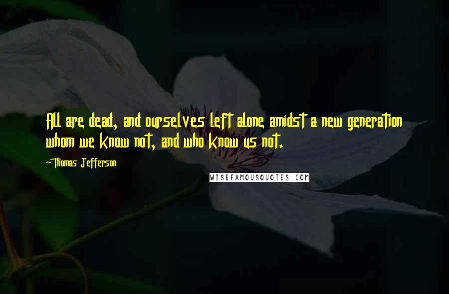 Thomas Jefferson Quotes: All are dead, and ourselves left alone amidst a new generation whom we know not, and who know us not.