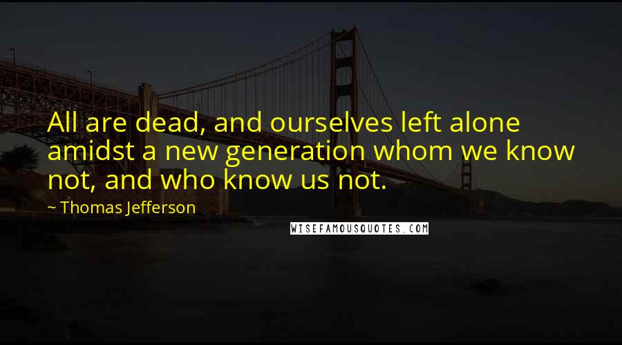 Thomas Jefferson Quotes: All are dead, and ourselves left alone amidst a new generation whom we know not, and who know us not.