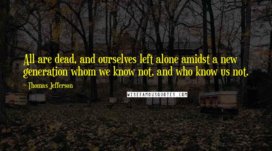 Thomas Jefferson Quotes: All are dead, and ourselves left alone amidst a new generation whom we know not, and who know us not.