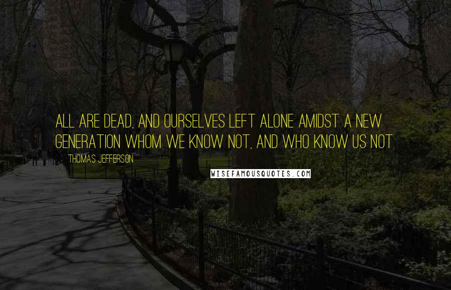 Thomas Jefferson Quotes: All are dead, and ourselves left alone amidst a new generation whom we know not, and who know us not.