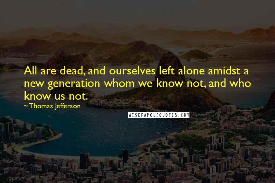 Thomas Jefferson Quotes: All are dead, and ourselves left alone amidst a new generation whom we know not, and who know us not.