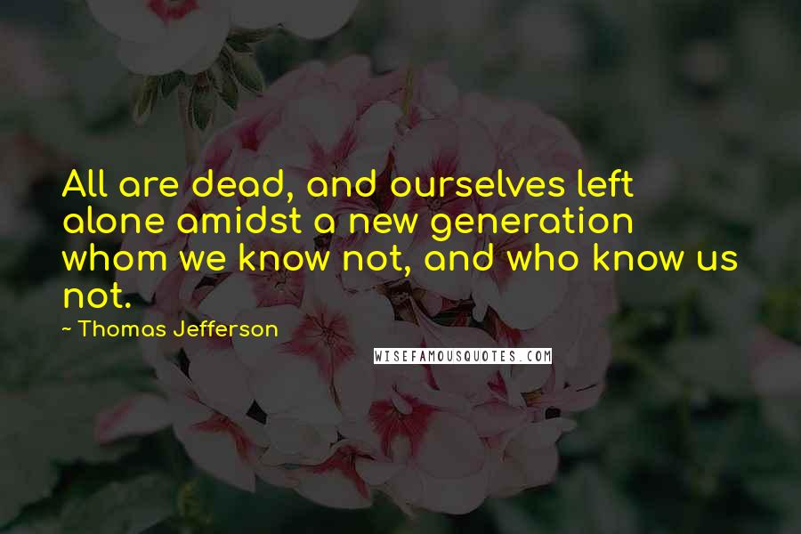 Thomas Jefferson Quotes: All are dead, and ourselves left alone amidst a new generation whom we know not, and who know us not.