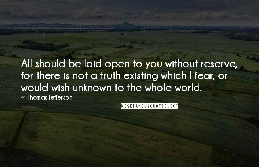 Thomas Jefferson Quotes: All should be laid open to you without reserve, for there is not a truth existing which I fear, or would wish unknown to the whole world.
