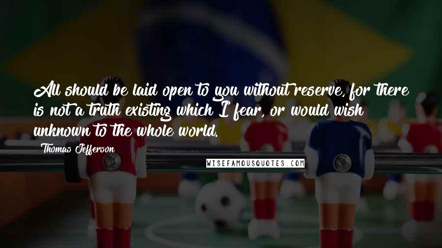 Thomas Jefferson Quotes: All should be laid open to you without reserve, for there is not a truth existing which I fear, or would wish unknown to the whole world.