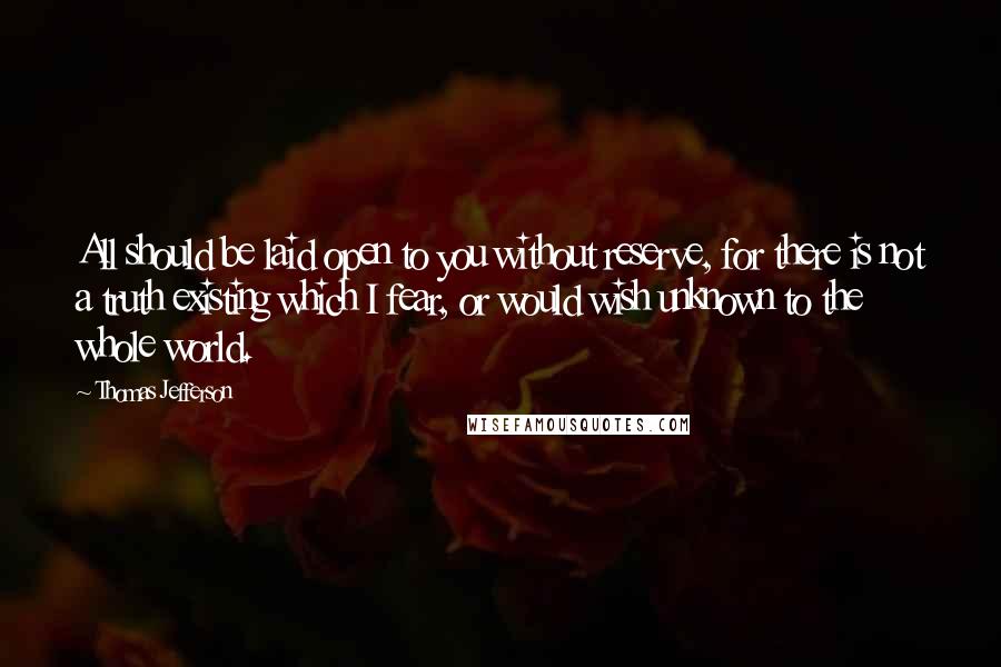 Thomas Jefferson Quotes: All should be laid open to you without reserve, for there is not a truth existing which I fear, or would wish unknown to the whole world.