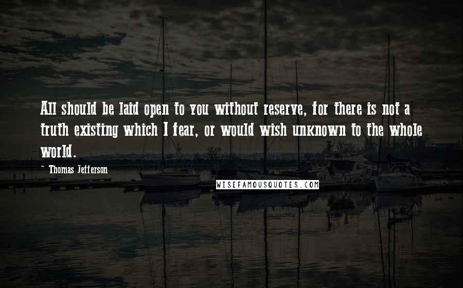 Thomas Jefferson Quotes: All should be laid open to you without reserve, for there is not a truth existing which I fear, or would wish unknown to the whole world.