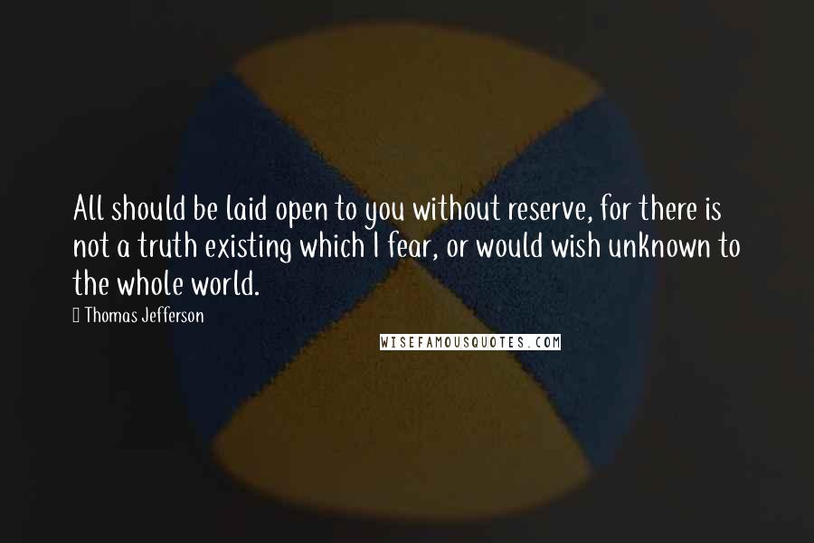 Thomas Jefferson Quotes: All should be laid open to you without reserve, for there is not a truth existing which I fear, or would wish unknown to the whole world.