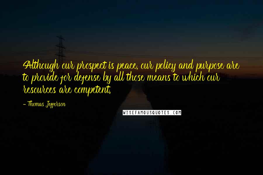 Thomas Jefferson Quotes: Although our prospect is peace, our policy and purpose are to provide for defense by all those means to which our resources are competent.