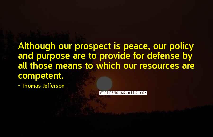 Thomas Jefferson Quotes: Although our prospect is peace, our policy and purpose are to provide for defense by all those means to which our resources are competent.
