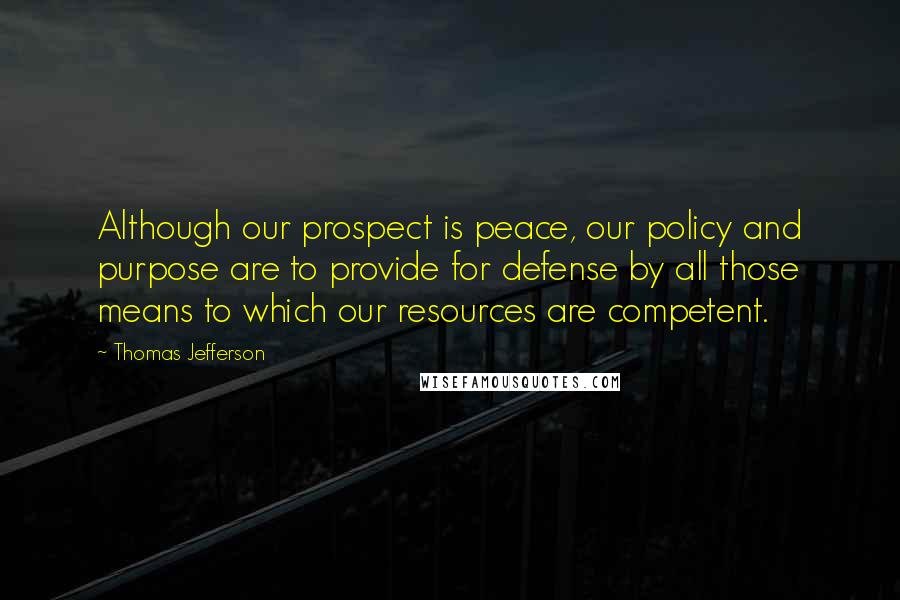 Thomas Jefferson Quotes: Although our prospect is peace, our policy and purpose are to provide for defense by all those means to which our resources are competent.