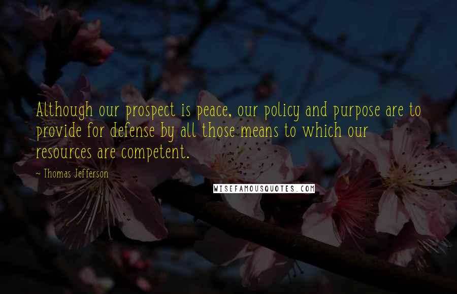 Thomas Jefferson Quotes: Although our prospect is peace, our policy and purpose are to provide for defense by all those means to which our resources are competent.