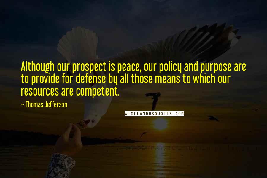 Thomas Jefferson Quotes: Although our prospect is peace, our policy and purpose are to provide for defense by all those means to which our resources are competent.