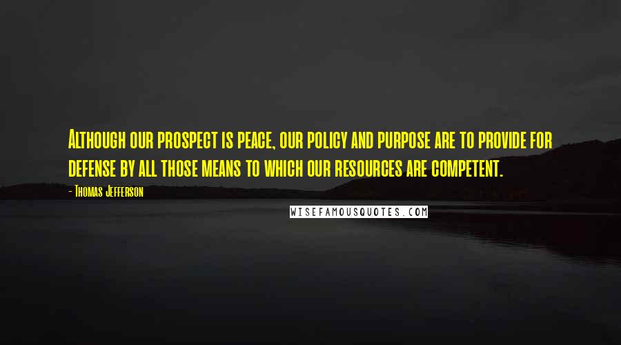 Thomas Jefferson Quotes: Although our prospect is peace, our policy and purpose are to provide for defense by all those means to which our resources are competent.