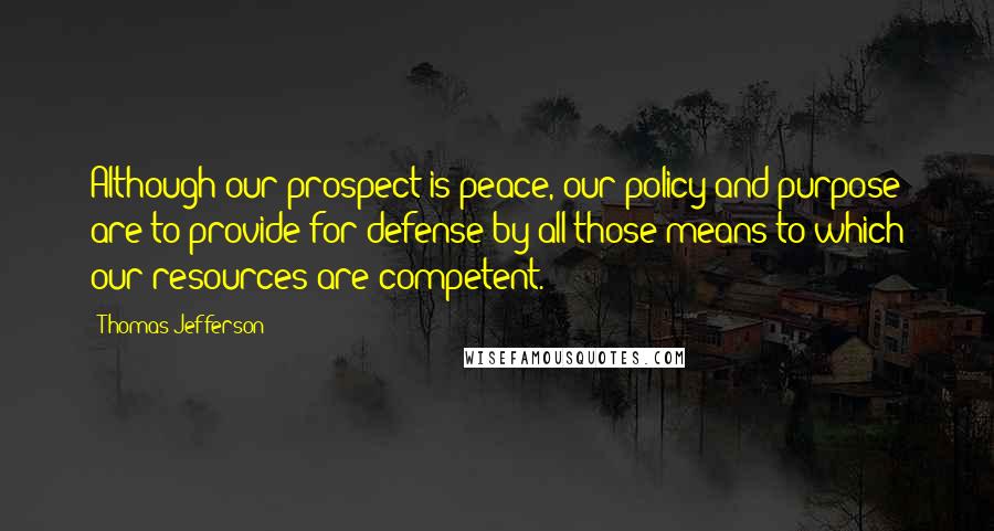 Thomas Jefferson Quotes: Although our prospect is peace, our policy and purpose are to provide for defense by all those means to which our resources are competent.