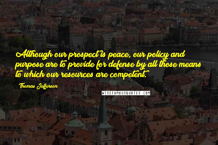 Thomas Jefferson Quotes: Although our prospect is peace, our policy and purpose are to provide for defense by all those means to which our resources are competent.