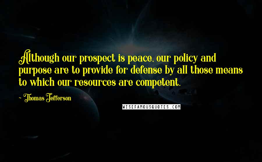 Thomas Jefferson Quotes: Although our prospect is peace, our policy and purpose are to provide for defense by all those means to which our resources are competent.