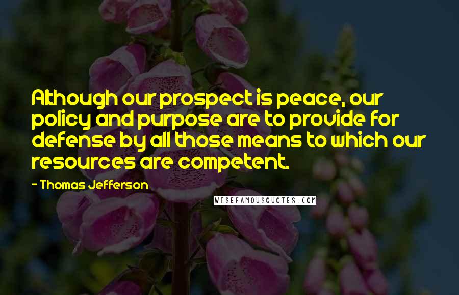 Thomas Jefferson Quotes: Although our prospect is peace, our policy and purpose are to provide for defense by all those means to which our resources are competent.