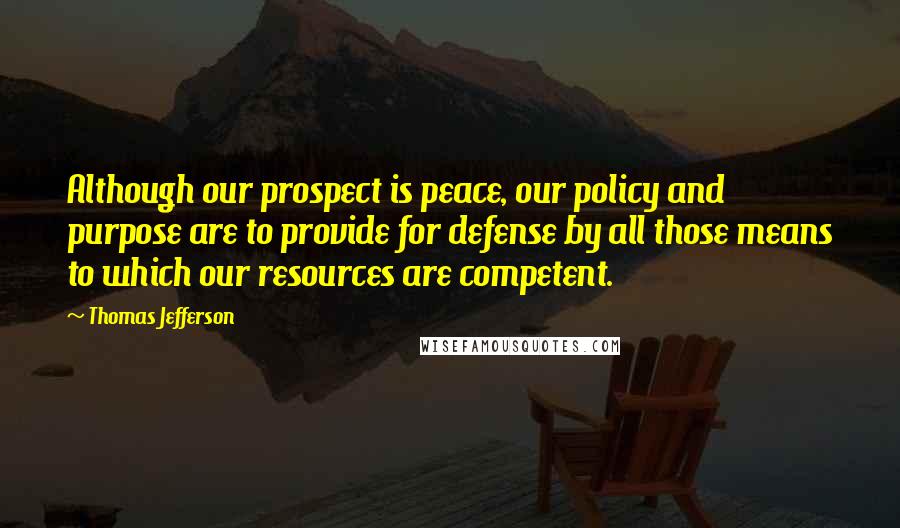 Thomas Jefferson Quotes: Although our prospect is peace, our policy and purpose are to provide for defense by all those means to which our resources are competent.