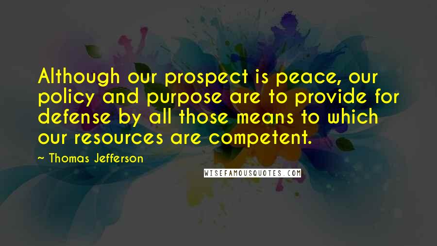 Thomas Jefferson Quotes: Although our prospect is peace, our policy and purpose are to provide for defense by all those means to which our resources are competent.