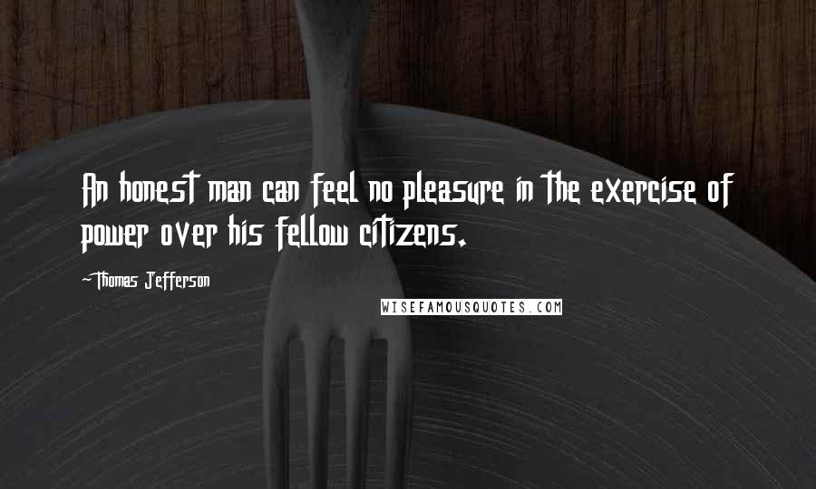 Thomas Jefferson Quotes: An honest man can feel no pleasure in the exercise of power over his fellow citizens.