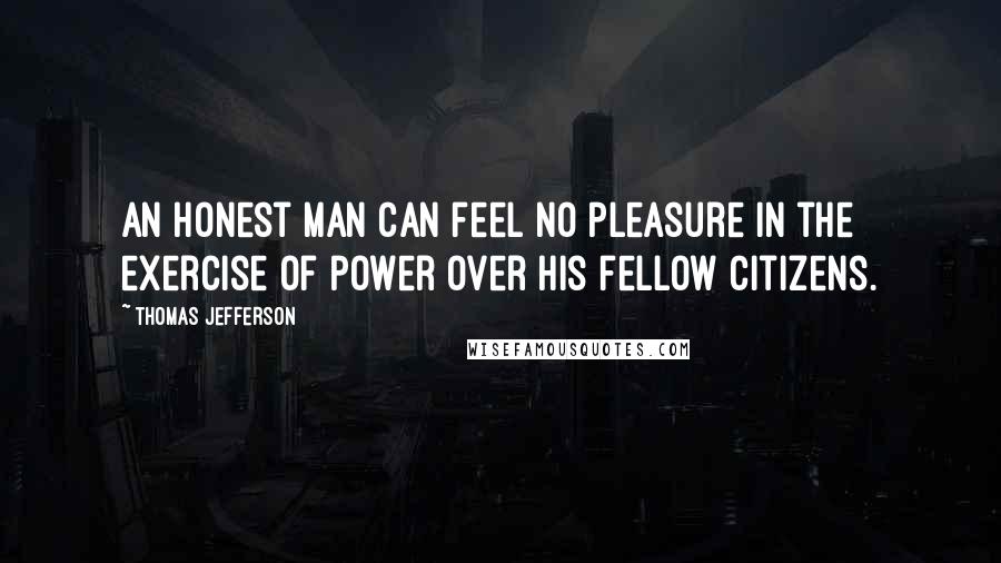 Thomas Jefferson Quotes: An honest man can feel no pleasure in the exercise of power over his fellow citizens.