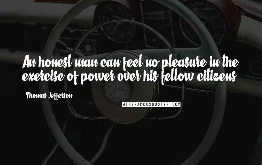 Thomas Jefferson Quotes: An honest man can feel no pleasure in the exercise of power over his fellow citizens.