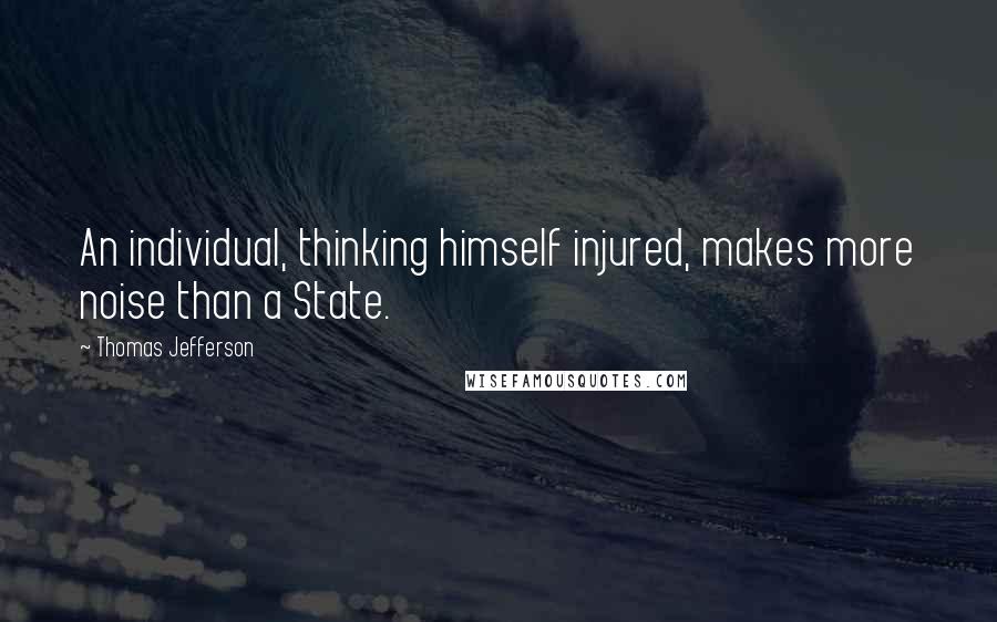 Thomas Jefferson Quotes: An individual, thinking himself injured, makes more noise than a State.