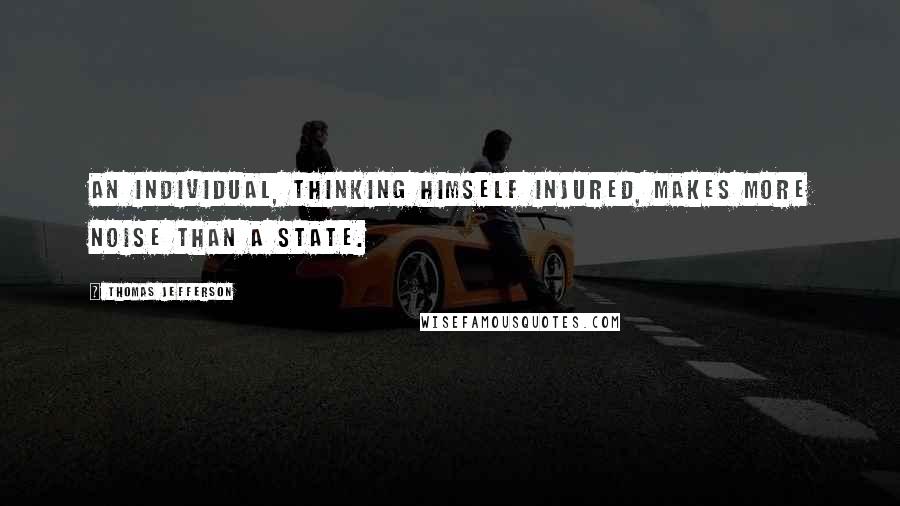 Thomas Jefferson Quotes: An individual, thinking himself injured, makes more noise than a State.