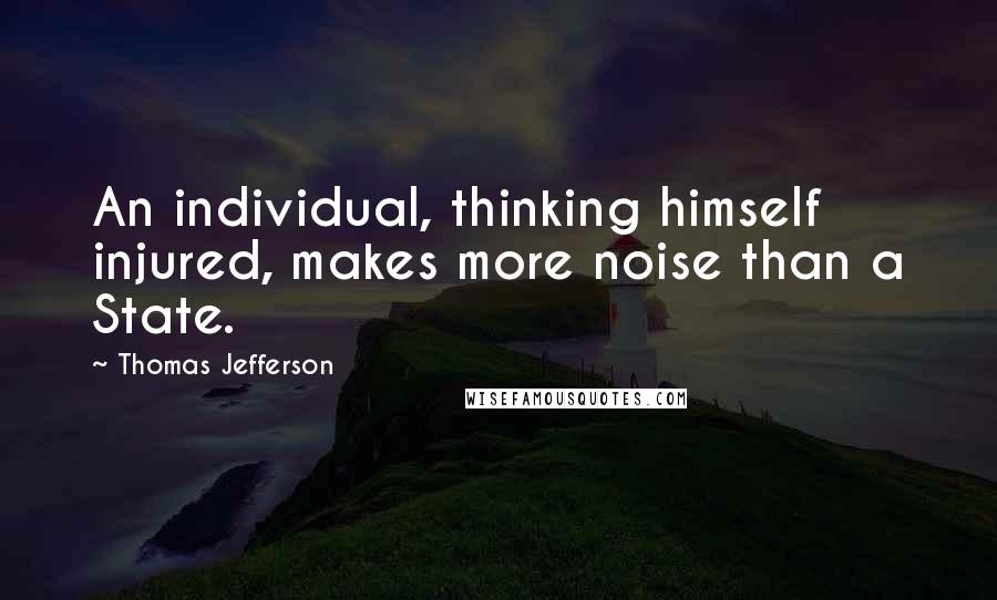 Thomas Jefferson Quotes: An individual, thinking himself injured, makes more noise than a State.