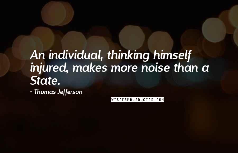 Thomas Jefferson Quotes: An individual, thinking himself injured, makes more noise than a State.