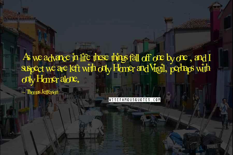 Thomas Jefferson Quotes: As we advance in life these things fall off one by one , and I suspect we are left with only Homer and Virgil, perhaps with only Homer alone.