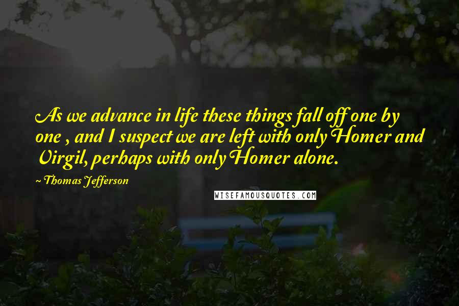 Thomas Jefferson Quotes: As we advance in life these things fall off one by one , and I suspect we are left with only Homer and Virgil, perhaps with only Homer alone.