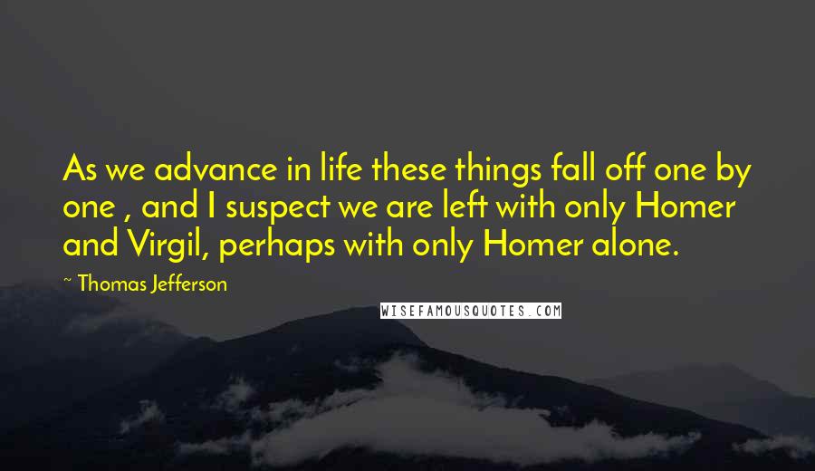 Thomas Jefferson Quotes: As we advance in life these things fall off one by one , and I suspect we are left with only Homer and Virgil, perhaps with only Homer alone.
