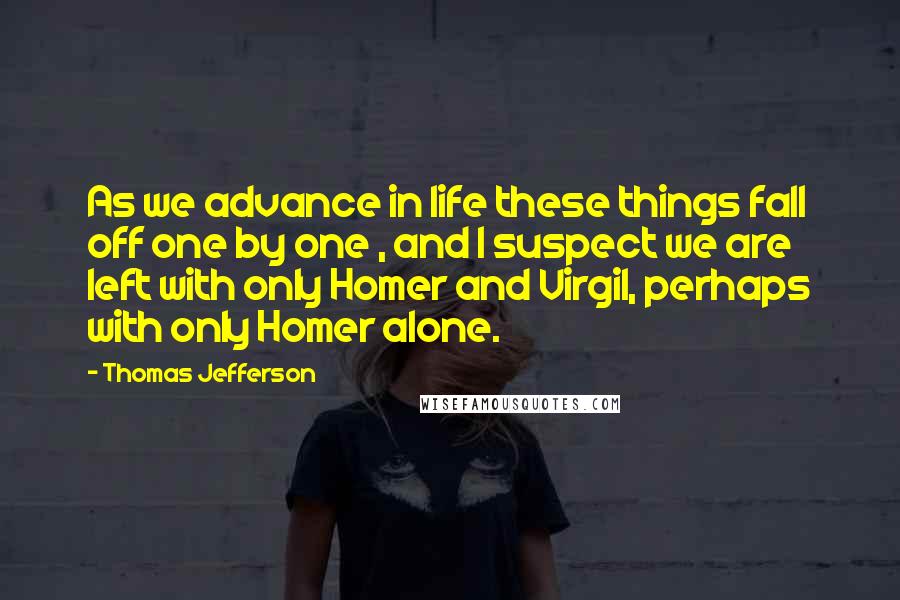 Thomas Jefferson Quotes: As we advance in life these things fall off one by one , and I suspect we are left with only Homer and Virgil, perhaps with only Homer alone.