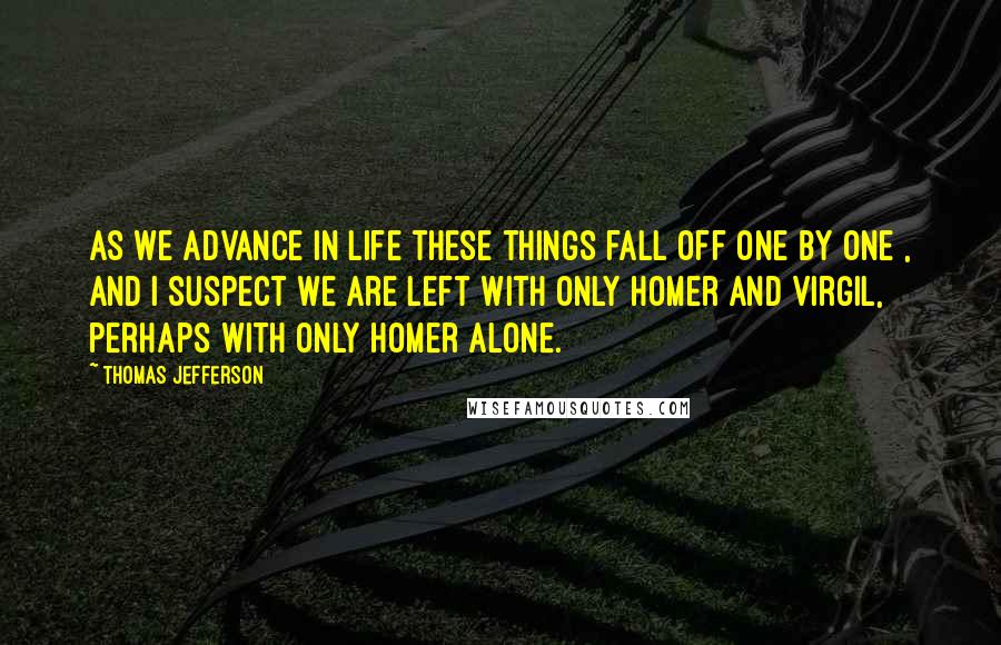 Thomas Jefferson Quotes: As we advance in life these things fall off one by one , and I suspect we are left with only Homer and Virgil, perhaps with only Homer alone.