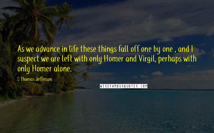 Thomas Jefferson Quotes: As we advance in life these things fall off one by one , and I suspect we are left with only Homer and Virgil, perhaps with only Homer alone.