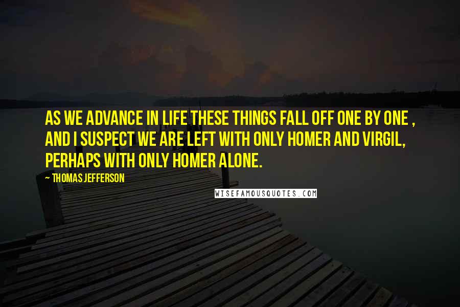 Thomas Jefferson Quotes: As we advance in life these things fall off one by one , and I suspect we are left with only Homer and Virgil, perhaps with only Homer alone.