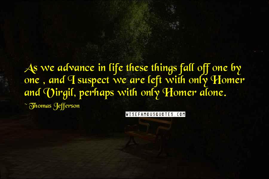 Thomas Jefferson Quotes: As we advance in life these things fall off one by one , and I suspect we are left with only Homer and Virgil, perhaps with only Homer alone.