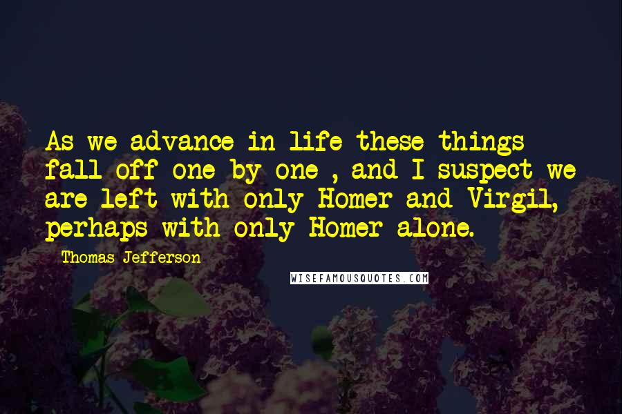 Thomas Jefferson Quotes: As we advance in life these things fall off one by one , and I suspect we are left with only Homer and Virgil, perhaps with only Homer alone.