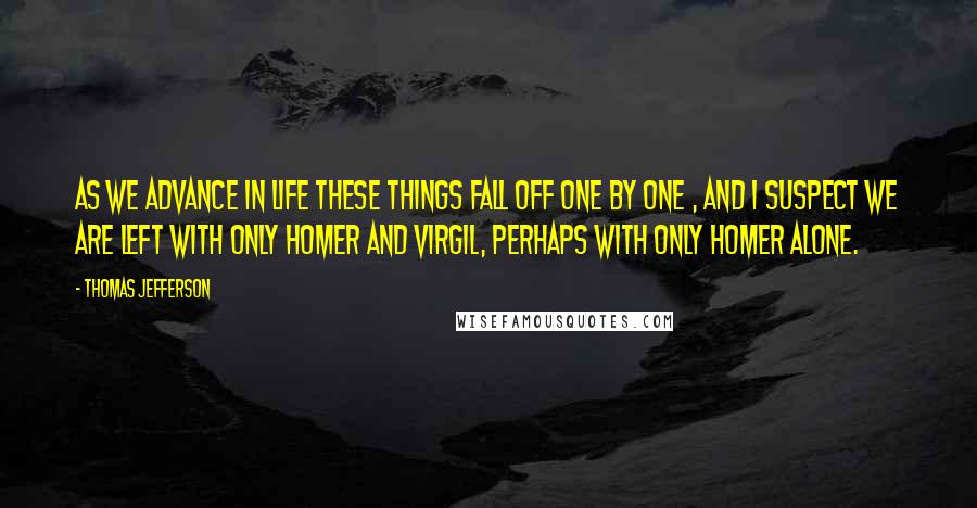 Thomas Jefferson Quotes: As we advance in life these things fall off one by one , and I suspect we are left with only Homer and Virgil, perhaps with only Homer alone.