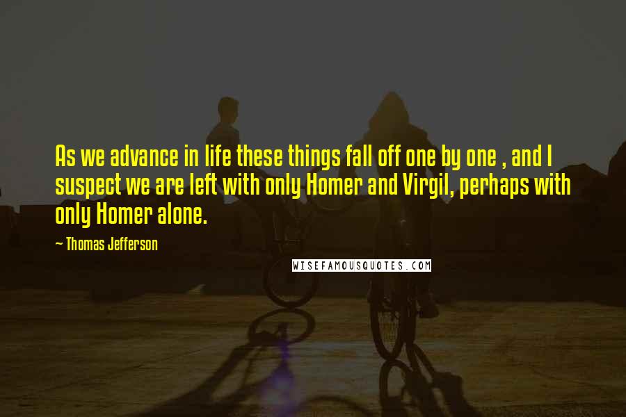 Thomas Jefferson Quotes: As we advance in life these things fall off one by one , and I suspect we are left with only Homer and Virgil, perhaps with only Homer alone.