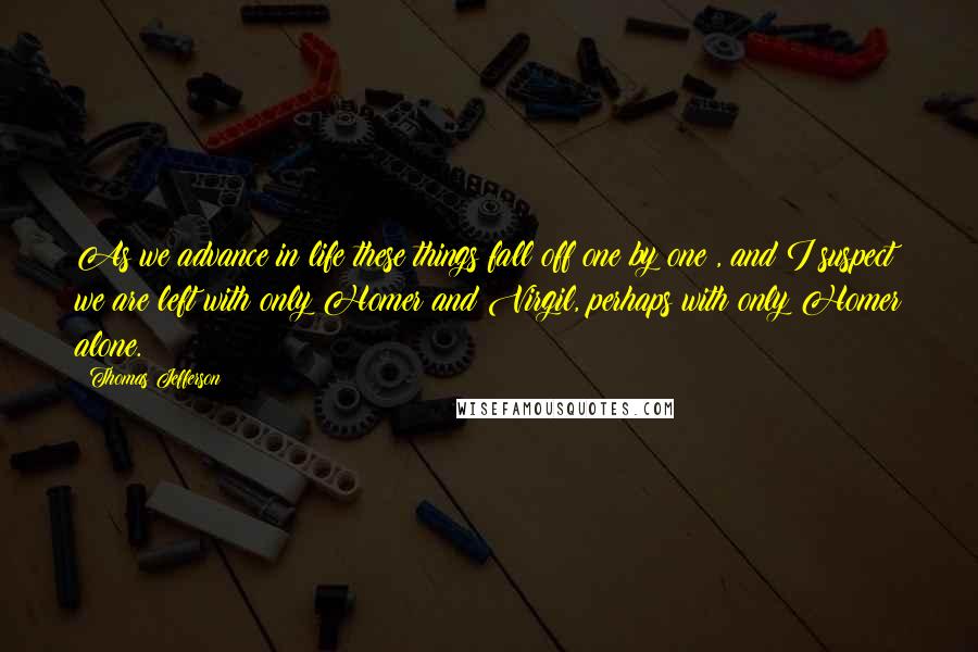 Thomas Jefferson Quotes: As we advance in life these things fall off one by one , and I suspect we are left with only Homer and Virgil, perhaps with only Homer alone.