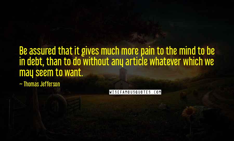 Thomas Jefferson Quotes: Be assured that it gives much more pain to the mind to be in debt, than to do without any article whatever which we may seem to want.