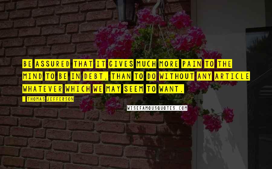Thomas Jefferson Quotes: Be assured that it gives much more pain to the mind to be in debt, than to do without any article whatever which we may seem to want.