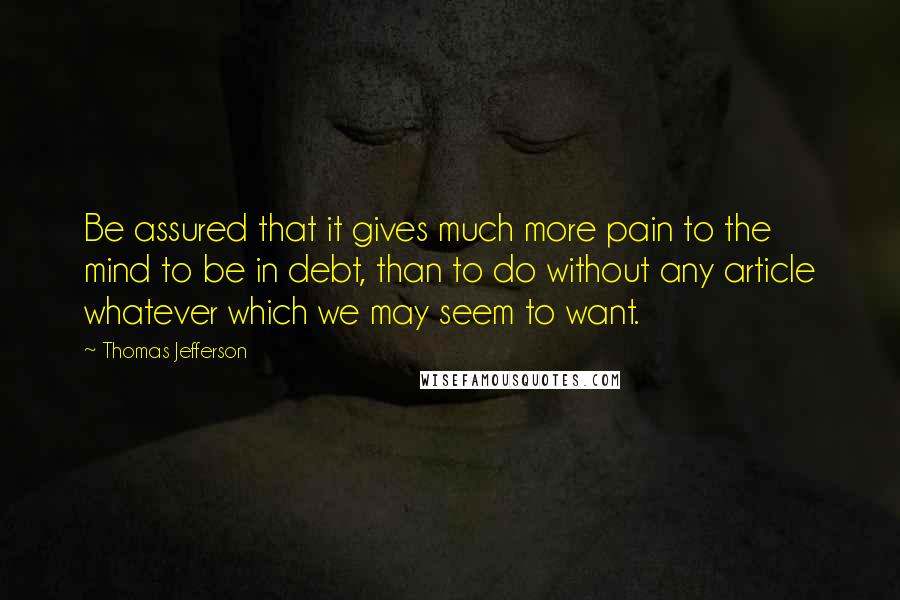 Thomas Jefferson Quotes: Be assured that it gives much more pain to the mind to be in debt, than to do without any article whatever which we may seem to want.