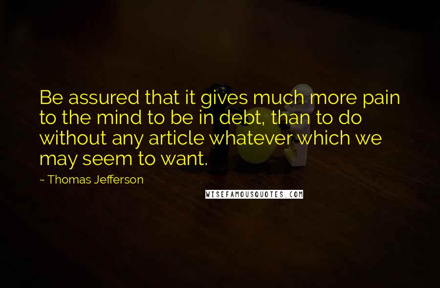 Thomas Jefferson Quotes: Be assured that it gives much more pain to the mind to be in debt, than to do without any article whatever which we may seem to want.