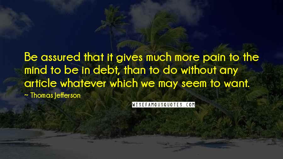 Thomas Jefferson Quotes: Be assured that it gives much more pain to the mind to be in debt, than to do without any article whatever which we may seem to want.